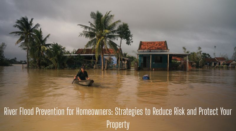 River Flood Prevention for Homeowners: Strategies to Reduce Risk and Protect Your Property